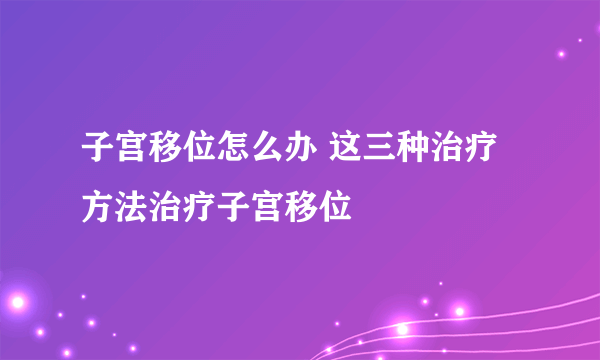 子宫移位怎么办 这三种治疗方法治疗子宫移位