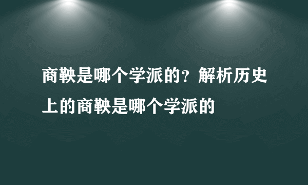 商鞅是哪个学派的？解析历史上的商鞅是哪个学派的