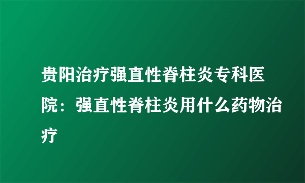 贵阳治疗强直性脊柱炎专科医院：强直性脊柱炎用什么药物治疗