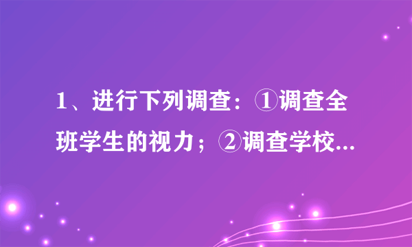 1、进行下列调查：①调查全班学生的视力；②调查学校大门两侧100米内有没有开电子游戏厅；③电视台调查某部电视剧的收视率；④调查一批炮弹的杀伤半径．在这些调查中，适合作普查的是 ①② ，适合作抽样调查的是 ③④ ．（只填序号 ）