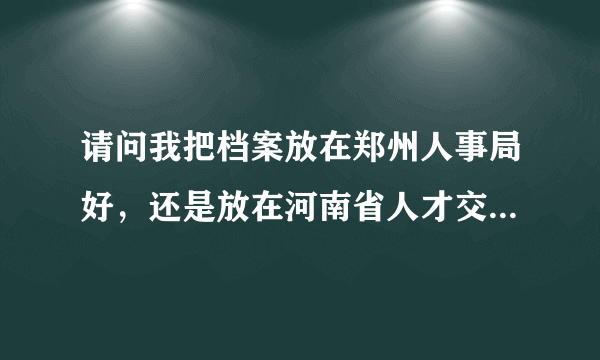 请问我把档案放在郑州人事局好，还是放在河南省人才交流中心好啊？