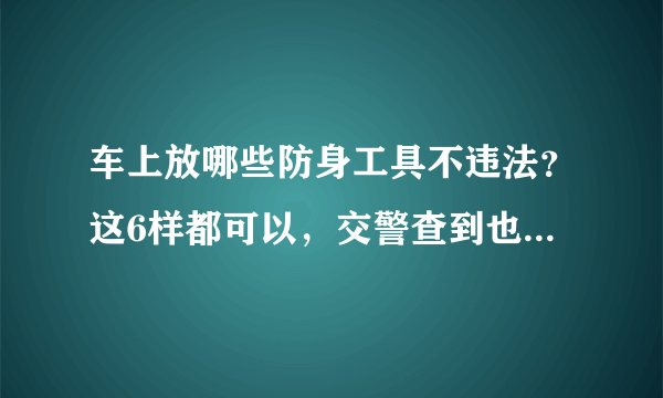 车上放哪些防身工具不违法？这6样都可以，交警查到也不会被罚