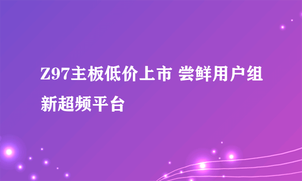 Z97主板低价上市 尝鲜用户组新超频平台