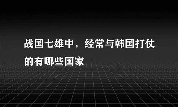 战国七雄中，经常与韩国打仗的有哪些国家