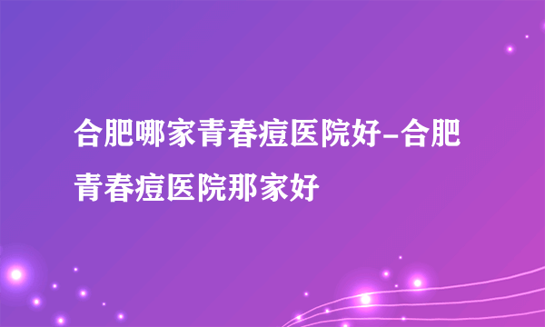 合肥哪家青春痘医院好-合肥青春痘医院那家好