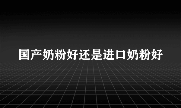 国产奶粉好还是进口奶粉好