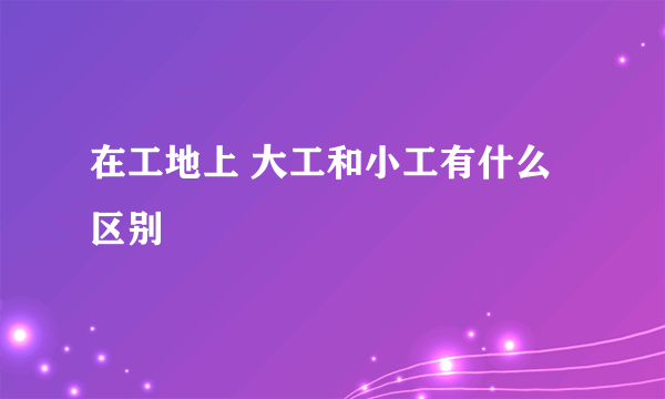 在工地上 大工和小工有什么区别