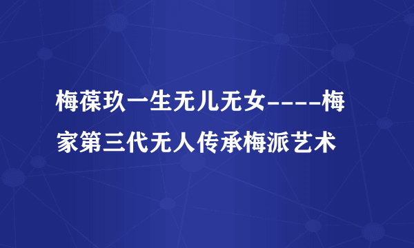 梅葆玖一生无儿无女----梅家第三代无人传承梅派艺术