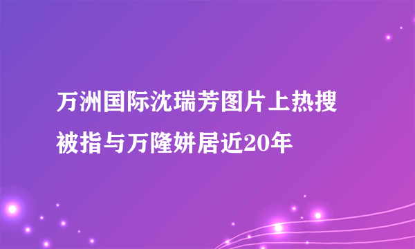 万洲国际沈瑞芳图片上热搜 被指与万隆姘居近20年