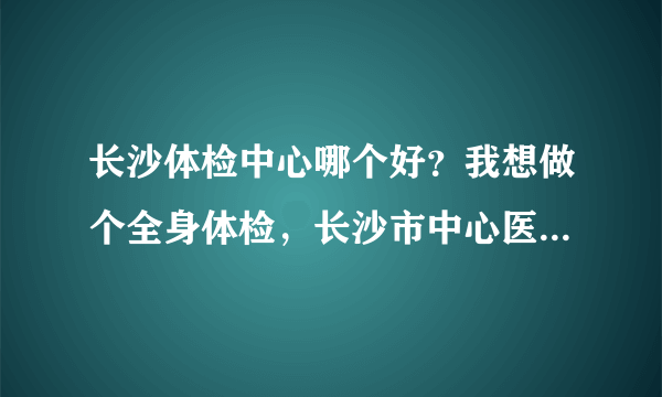 长沙体检中心哪个好？我想做个全身体检，长沙市中心医院体检中心怎么样？做全身体检多少钱啊？