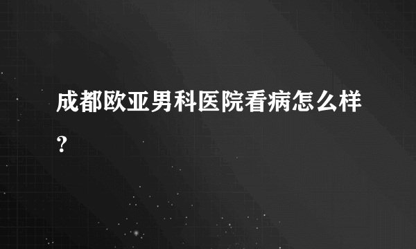 成都欧亚男科医院看病怎么样？