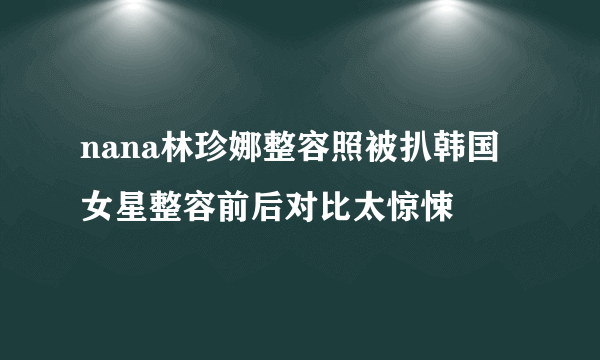 nana林珍娜整容照被扒韩国女星整容前后对比太惊悚