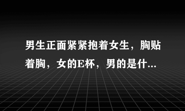 男生正面紧紧抱着女生，胸贴着胸，女的E杯，男的是什么感觉？