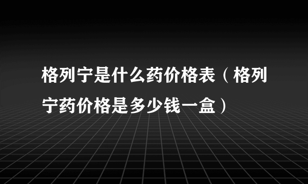 格列宁是什么药价格表（格列宁药价格是多少钱一盒）