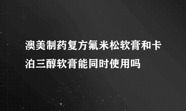 澳美制药复方氟米松软膏和卡泊三醇软膏能同时使用吗