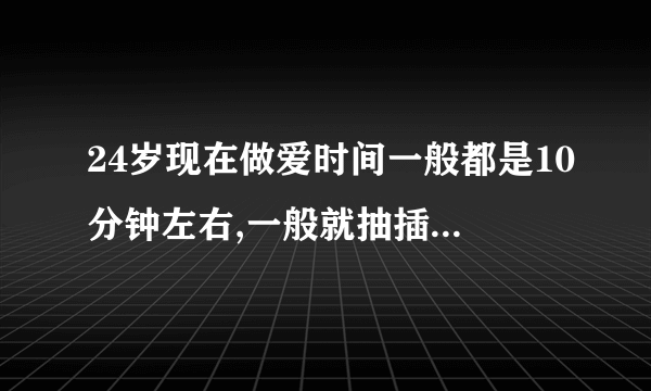 24岁现在做爱时间一般都是10分钟左右,一般就抽插20-30次左右就受