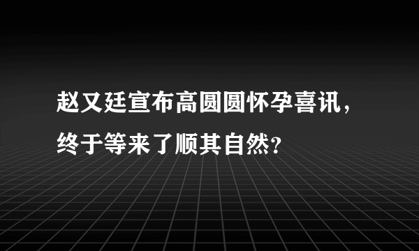 赵又廷宣布高圆圆怀孕喜讯，终于等来了顺其自然？