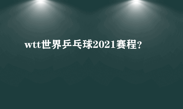 wtt世界乒乓球2021赛程？