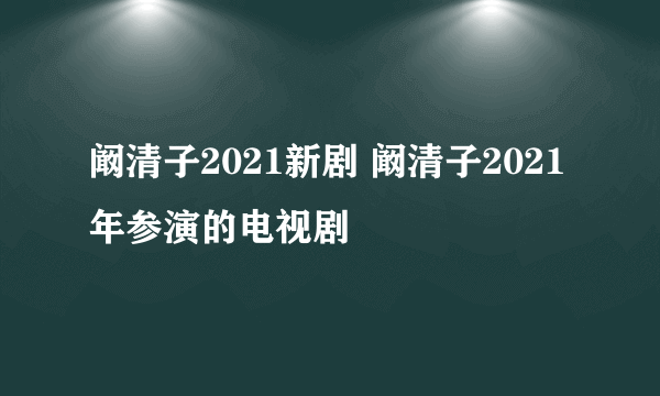 阚清子2021新剧 阚清子2021年参演的电视剧