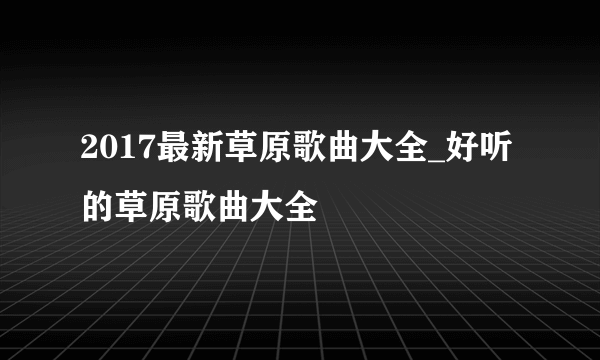 2017最新草原歌曲大全_好听的草原歌曲大全