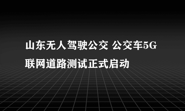 山东无人驾驶公交 公交车5G联网道路测试正式启动