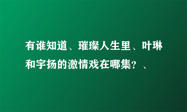 有谁知道、璀璨人生里、叶琳和宇扬的激情戏在哪集？、