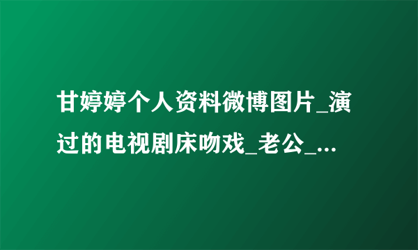 甘婷婷个人资料微博图片_演过的电视剧床吻戏_老公_不照雅全图_飞外网