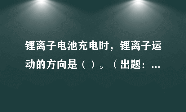 锂离子电池充电时，锂离子运动的方向是（）。（出题：中国科普研