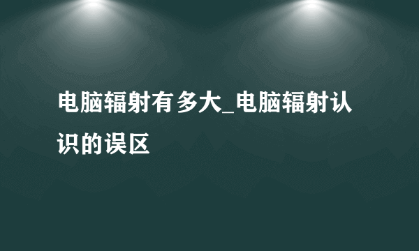 电脑辐射有多大_电脑辐射认识的误区