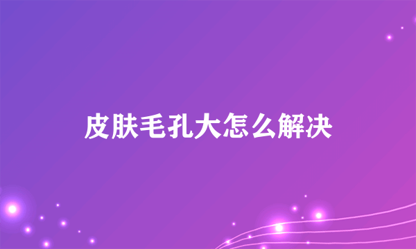 皮肤毛孔大怎么解决