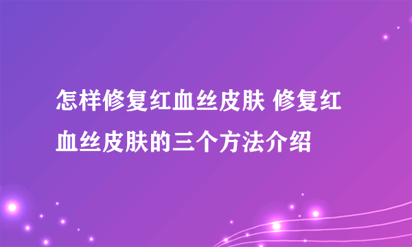 怎样修复红血丝皮肤 修复红血丝皮肤的三个方法介绍