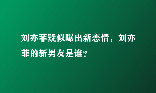 刘亦菲疑似曝出新恋情，刘亦菲的新男友是谁？