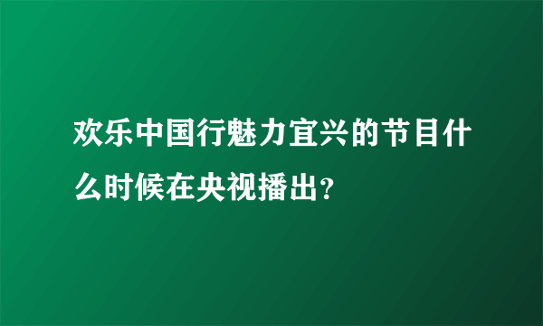 欢乐中国行魅力宜兴的节目什么时候在央视播出？