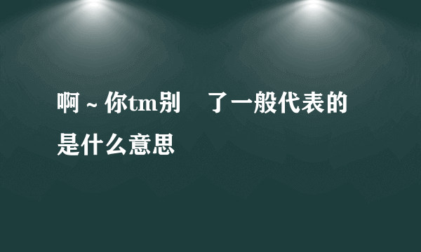 啊～你tm别㖭了一般代表的是什么意思