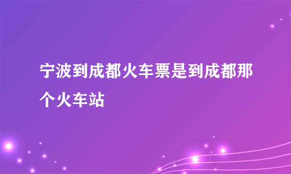 宁波到成都火车票是到成都那个火车站