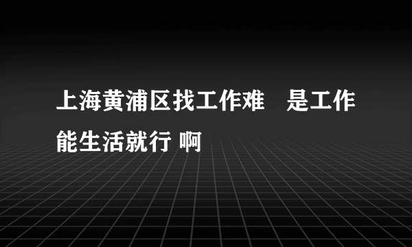 上海黄浦区找工作难   是工作能生活就行 啊