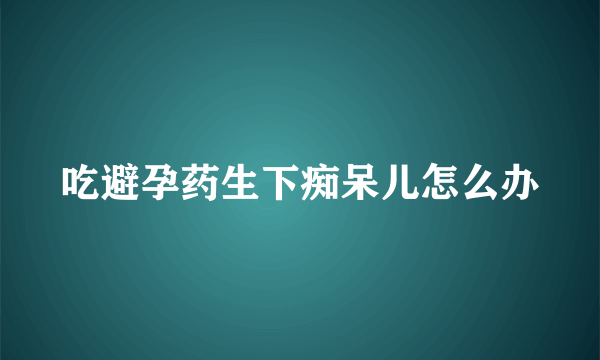 吃避孕药生下痴呆儿怎么办