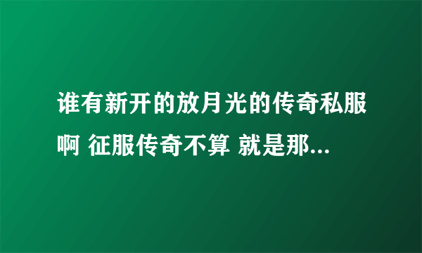 谁有新开的放月光的传奇私服啊 征服传奇不算 就是那种带有梦幻金刚套？