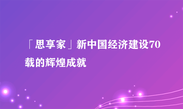 「思享家」新中国经济建设70载的辉煌成就