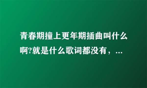 青春期撞上更年期插曲叫什么啊?就是什么歌词都没有，就只有女生唱的拉拉啦啦 就一直，期待您的答案。。。