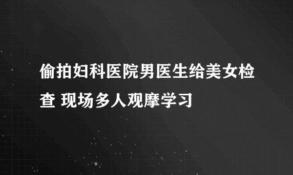 偷拍妇科医院男医生给美女检查 现场多人观摩学习