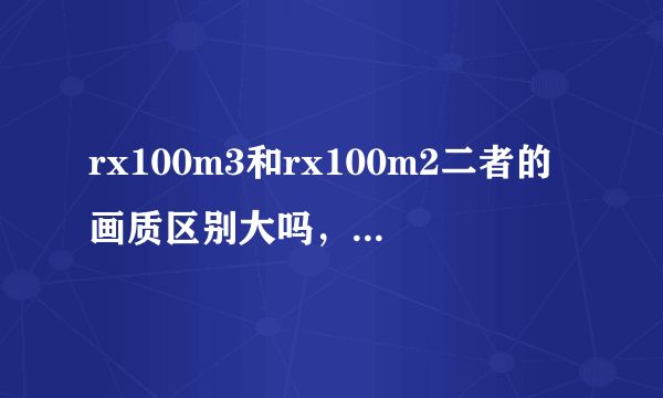 rx100m3和rx100m2二者的画质区别大吗，包过在低感和高感方面。纠结于m3焦段比m2短了比m3好在哪里旅游纪实用