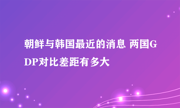 朝鲜与韩国最近的消息 两国GDP对比差距有多大