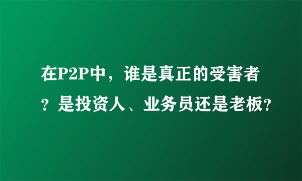 在P2P中，谁是真正的受害者？是投资人、业务员还是老板？