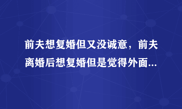 前夫想复婚但又没诚意，前夫离婚后想复婚但是觉得外面的女人很好难以下定决