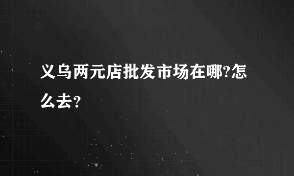 义乌两元店批发市场在哪?怎么去？