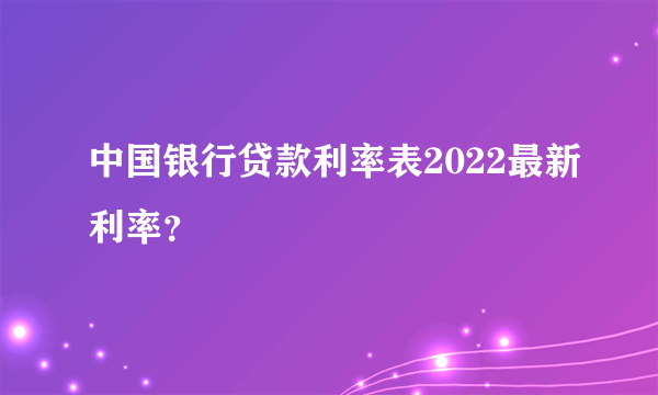 中国银行贷款利率表2022最新利率？