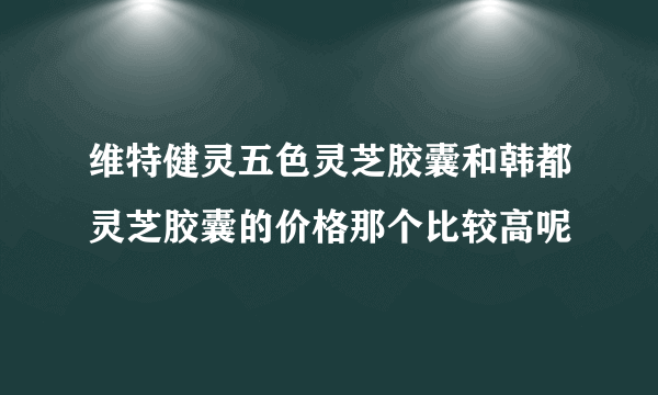 维特健灵五色灵芝胶囊和韩都灵芝胶囊的价格那个比较高呢