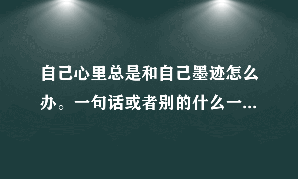 自己心里总是和自己墨迹怎么办。一句话或者别的什么一直在心里面重复无数遍，很难受。怎么办啊