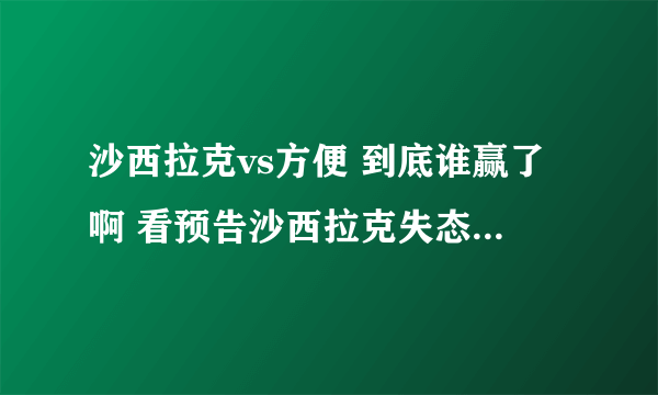 沙西拉克vs方便 到底谁赢了啊 看预告沙西拉克失态了 为什么 方便真被ko了吗